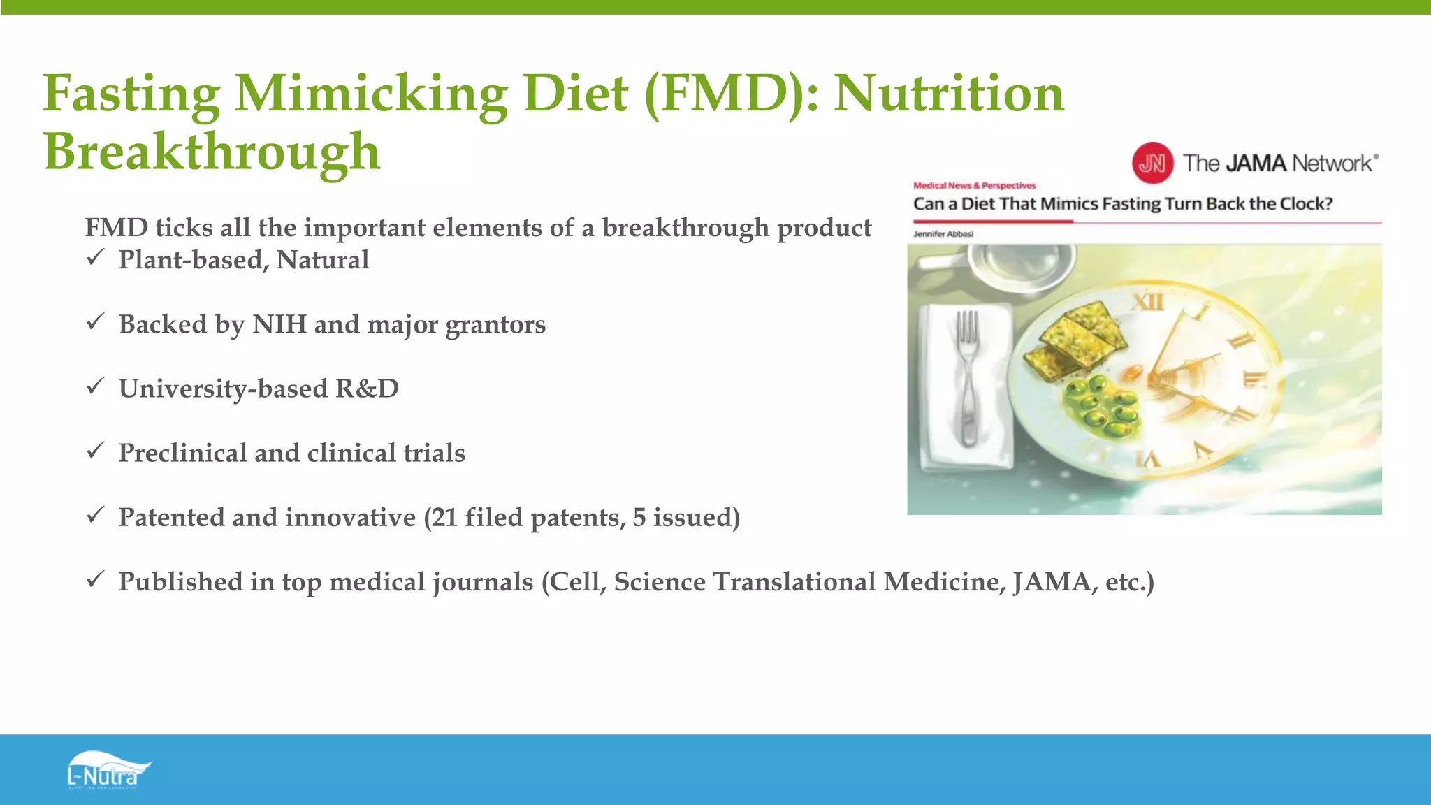 Fasting Mimicking Diet (FMD): Nutrition
Breakthrough
FMD ticks all the important elements of a breakthrough product
✓ Plant-based, Natural
✓ Backed by NIH and major grantors
✓ University-based R&D
✓ Preclinical and clinical trials
✓ Patented and innovative (21 filed patents, 5 issued)
✓ Published in top medical journals (Cell, Science Translational Medicine, JAMA, etc.)
 