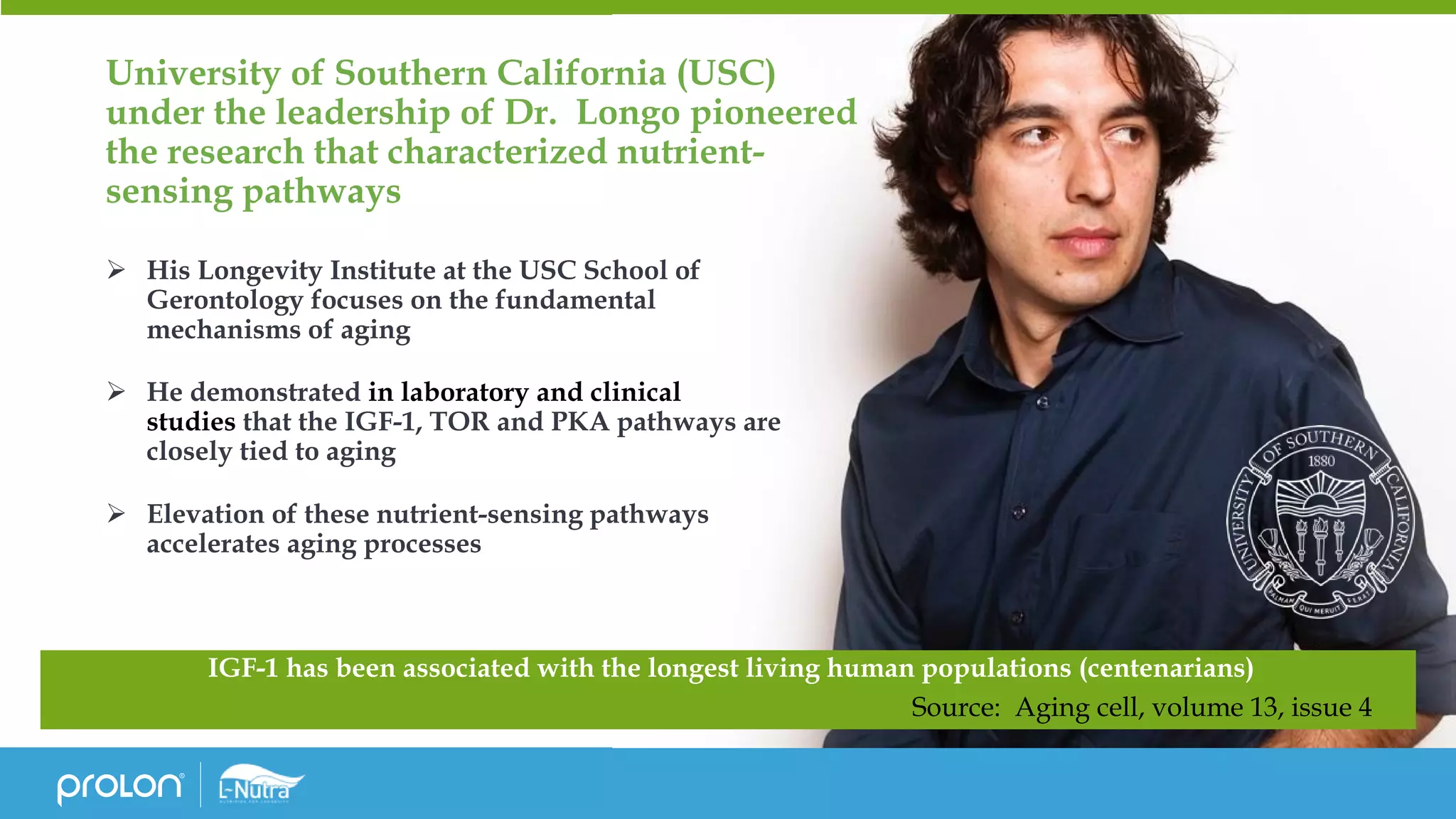 University of Southern California (USC)
under the leadership of Dr. Longo pioneered
the research that characterized nutrient-
sensing pathways
➢ His Longevity Institute at the USC School of
Gerontology focuses on the fundamental
mechanisms of aging
➢ He demonstrated in laboratory and clinical
studies that the IGF-1, TOR and PKA pathways are
closely tied to aging
➢ Elevation of these nutrient-sensing pathways
accelerates aging processes
IGF-1 has been associated with the longest living human populations (centenarians)
Source: Aging cell, volume 13, issue 4
 