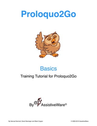Proloquo2Go




                                              Basics
                 Training Tutorial for Proloquo2Go




                              By               AssistiveWare®



By Samuel Sennott, David Niemeijer and Mark Coppin
             © 2009-2010 AssistiveWare
 