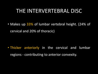 THE INTERVERTEBRAL DISC
• Makes up 33% of lumbar vertebral height. (24% of
cervical and 20% of thoracic)
• Thicker anteriorly in the cervical and lumbar
regions - contributing to anterior convexity.
 