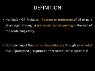 DEFINITION
• Herniation OR Prolapse - Rupture or protrusion of all or part
of an organ through a tear or abnormal opening in the wall of
the containing cavity
• Outpouching of the disc nucleus pulposus through an annulus
tear - “prolapsed”, “ruptured”, “herniated” or “slipped” disc
 