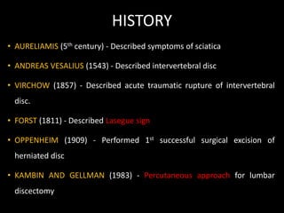 HISTORY
• AURELIAMIS (5th century) - Described symptoms of sciatica
• ANDREAS VESALIUS (1543) - Described intervertebral disc
• VIRCHOW (1857) - Described acute traumatic rupture of intervertebral
disc.
• FORST (1811) - Described Lasegue sign
• OPPENHEIM (1909) - Performed 1st successful surgical excision of
herniated disc
• KAMBIN AND GELLMAN (1983) - Percutaneous approach for lumbar
discectomy
 