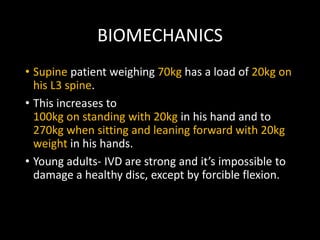 BIOMECHANICS
• Supine patient weighing 70kg has a load of 20kg on
his L3 spine.
• This increases to
100kg on standing with 20kg in his hand and to
270kg when sitting and leaning forward with 20kg
weight in his hands.
• Young adults- IVD are strong and it’s impossible to
damage a healthy disc, except by forcible flexion.
 