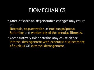 BIOMECHANICS
• After 2nd decade- degenerative changes may result
in:
Necrosis, sequestration of nucleus pulposus.
Softening and weakening of the annulus fibrosus.
• Comparatively minor strains may cause either
internal derangement with eccentric displacement
of nucleus OR external derangement
 