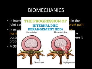 BIOMECHANICS
• In internal derangement- Unequal tension in the
joint causes muscle spasm and sudden violent pain.
• In external derangement- Nucleus pulposus
herniates through the annulus fibrosus (usually
posterolaterally) into the verterbral canal, where it
produces pressure on the nerve root.
• MOST COMMON- L4-L5, L5-S1, L3-L4
 