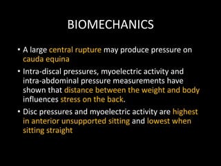 BIOMECHANICS
• A large central rupture may produce pressure on
cauda equina
• Intra-discal pressures, myoelectric activity and
intra-abdominal pressure measurements have
shown that distance between the weight and body
influences stress on the back.
• Disc pressures and myoelectric activity are highest
in anterior unsupported sitting and lowest when
sitting straight
 