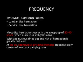 FREQUENCY
TWO MOST COMMON FORMS
• Lumbar disc herniation
• Cervical disc herniation
Most disc herniations occur in the age group of 30-40
years (when nucleus is still gelatin like)
With age nucleus dries out and risk of herniation is
greatly reduced.
At 50-60, spondylosis or spinal stenosis are more likely
causes of low back pain/leg pain
 