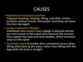 CAUSES
• Repetitive mechanical activities:
Frequent bending, twisting, lifting, and other similar
activities without breaks and proper stretching can leave
the discs damaged.
• Living a sedentary lifestyle:
Individuals who rarely if ever engage in physical activity
are more prone to herniated discs because the muscles
that support the back and neck weaken, which increases
strain on the spine.
• Traumatic injury to lumbar discs commonly occurs when
lifting while bent at the waist, rather than lifting with the
legs while the back is straight.
 