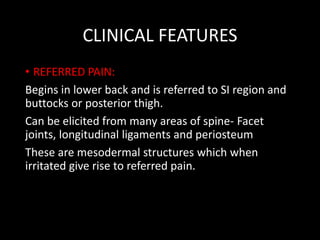 CLINICAL FEATURES
• REFERRED PAIN:
Begins in lower back and is referred to SI region and
buttocks or posterior thigh.
Can be elicited from many areas of spine- Facet
joints, longitudinal ligaments and periosteum
These are mesodermal structures which when
irritated give rise to referred pain.
 
