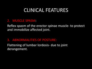 CLINICAL FEATURES
2. MUSCLE SPASM:
Reflex spasm of the erector spinae muscle- to protect
and immobilize affected joint.
3. ABNORMALITIES OF POSTURE:
Flattening of lumbar lordosis- due to joint
derangement.
 
