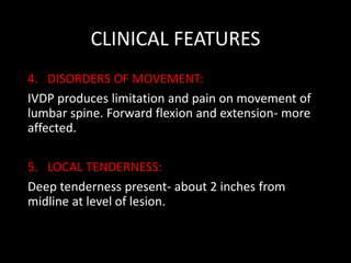 CLINICAL FEATURES
4. DISORDERS OF MOVEMENT:
IVDP produces limitation and pain on movement of
lumbar spine. Forward flexion and extension- more
affected.
5. LOCAL TENDERNESS:
Deep tenderness present- about 2 inches from
midline at level of lesion.
 
