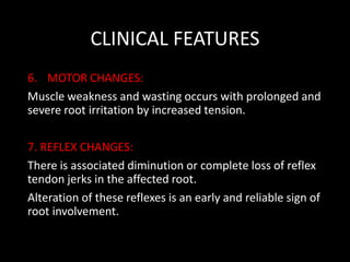 CLINICAL FEATURES
6. MOTOR CHANGES:
Muscle weakness and wasting occurs with prolonged and
severe root irritation by increased tension.
7. REFLEX CHANGES:
There is associated diminution or complete loss of reflex
tendon jerks in the affected root.
Alteration of these reflexes is an early and reliable sign of
root involvement.
 