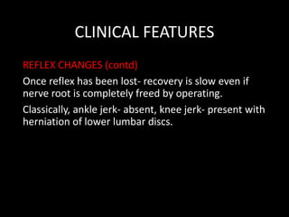 CLINICAL FEATURES
REFLEX CHANGES (contd)
Once reflex has been lost- recovery is slow even if
nerve root is completely freed by operating.
Classically, ankle jerk- absent, knee jerk- present with
herniation of lower lumbar discs.
 