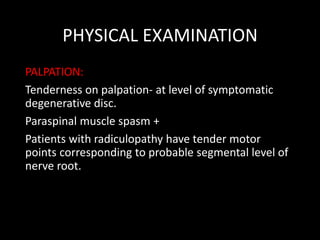 PHYSICAL EXAMINATION
PALPATION:
Tenderness on palpation- at level of symptomatic
degenerative disc.
Paraspinal muscle spasm +
Patients with radiculopathy have tender motor
points corresponding to probable segmental level of
nerve root.
 