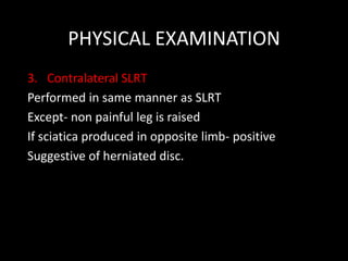 PHYSICAL EXAMINATION
3. Contralateral SLRT
Performed in same manner as SLRT
Except- non painful leg is raised
If sciatica produced in opposite limb- positive
Suggestive of herniated disc.
 