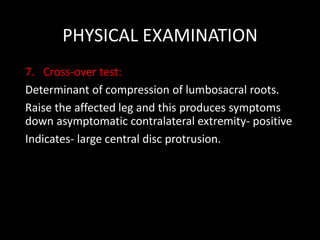 PHYSICAL EXAMINATION
7. Cross-over test:
Determinant of compression of lumbosacral roots.
Raise the affected leg and this produces symptoms
down asymptomatic contralateral extremity- positive
Indicates- large central disc protrusion.
 