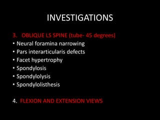 INVESTIGATIONS
3. OBLIQUE LS SPINE (tube- 45 degrees)
• Neural foramina narrowing
• Pars interarticularis defects
• Facet hypertrophy
• Spondylosis
• Spondylolysis
• Spondylolisthesis
4. FLEXION AND EXTENSION VIEWS
 