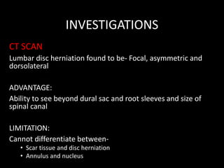 INVESTIGATIONS
CT SCAN
Lumbar disc herniation found to be- Focal, asymmetric and
dorsolateral
ADVANTAGE:
Ability to see beyond dural sac and root sleeves and size of
spinal canal
LIMITATION:
Cannot differentiate between-
• Scar tissue and disc herniation
• Annulus and nucleus
 