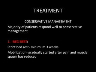 TREATMENT
CONSERVATIVE MANAGEMENT
Majority of patients respond well to conservative
management
1. BED REST:
Strict bed rest- minimum 3 weeks
Mobilization- gradually started after pain and muscle
spasm has reduced
 