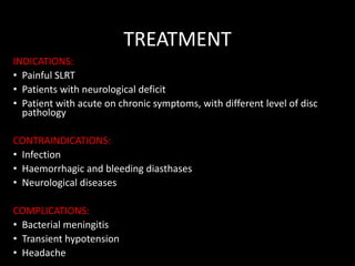 TREATMENT
INDICATIONS:
• Painful SLRT
• Patients with neurological deficit
• Patient with acute on chronic symptoms, with different level of disc
pathology
CONTRAINDICATIONS:
• Infection
• Haemorrhagic and bleeding diasthases
• Neurological diseases
COMPLICATIONS:
• Bacterial meningitis
• Transient hypotension
• Headache
 
