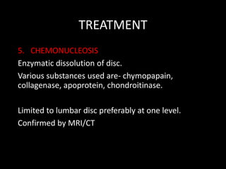 TREATMENT
5. CHEMONUCLEOSIS
Enzymatic dissolution of disc.
Various substances used are- chymopapain,
collagenase, apoprotein, chondroitinase.
Limited to lumbar disc preferably at one level.
Confirmed by MRI/CT
 