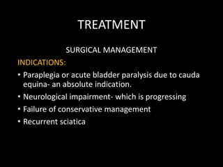 TREATMENT
SURGICAL MANAGEMENT
INDICATIONS:
• Paraplegia or acute bladder paralysis due to cauda
equina- an absolute indication.
• Neurological impairment- which is progressing
• Failure of conservative management
• Recurrent sciatica
 