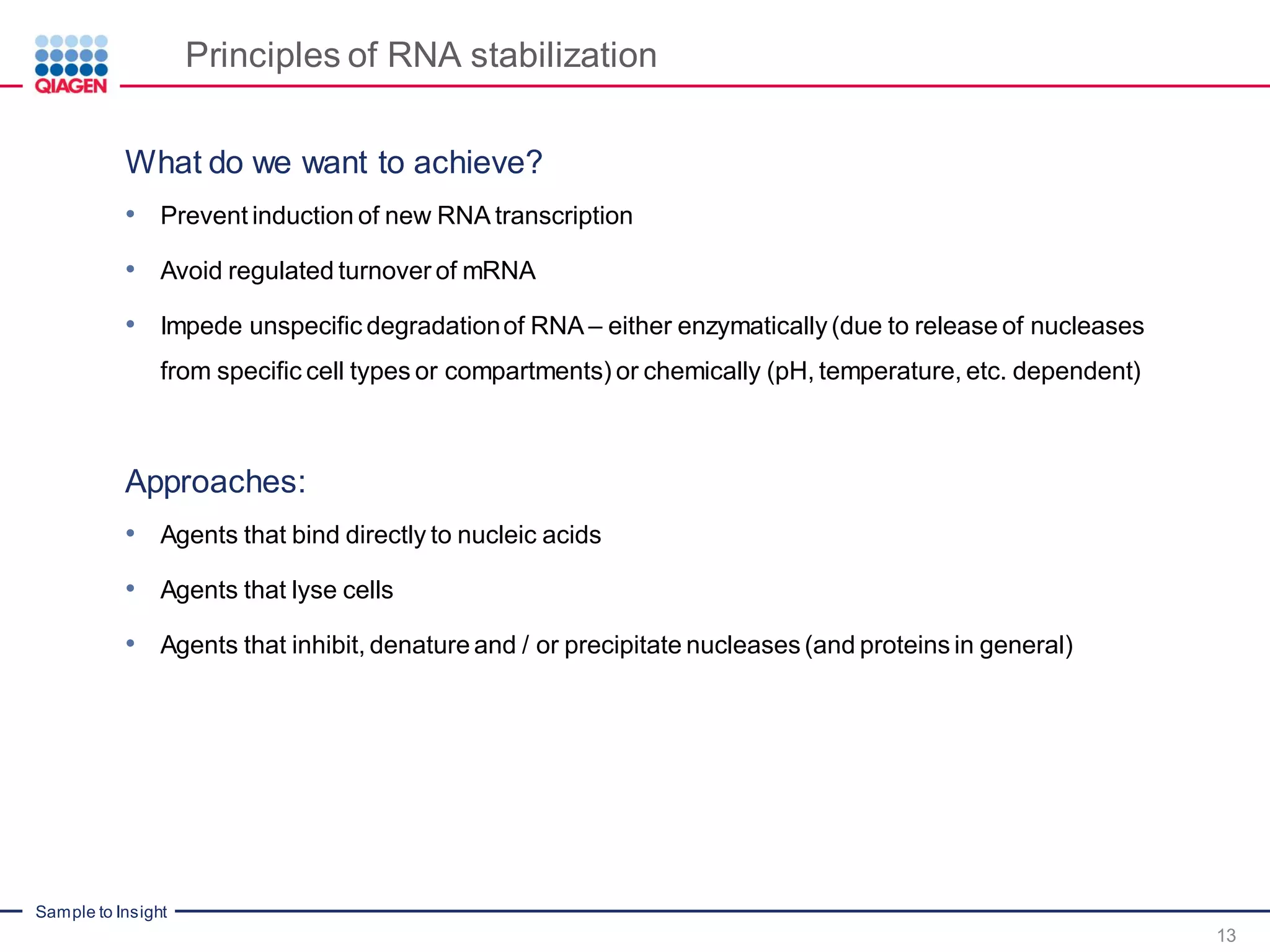 Sample to Insight
Principles of RNA stabilization
What do we want to achieve?
• Prevent induction of new RNA transcription
• Avoid regulated turnover of mRNA
• Impede unspecific degradationof RNA – either enzymatically(due to release of nucleases
from specific cell types or compartments) or chemically (pH, temperature, etc. dependent)
Approaches:
• Agents that bind directly to nucleic acids
• Agents that lyse cells
• Agents that inhibit, denature and / or precipitate nucleases(and proteins in general)
13
 