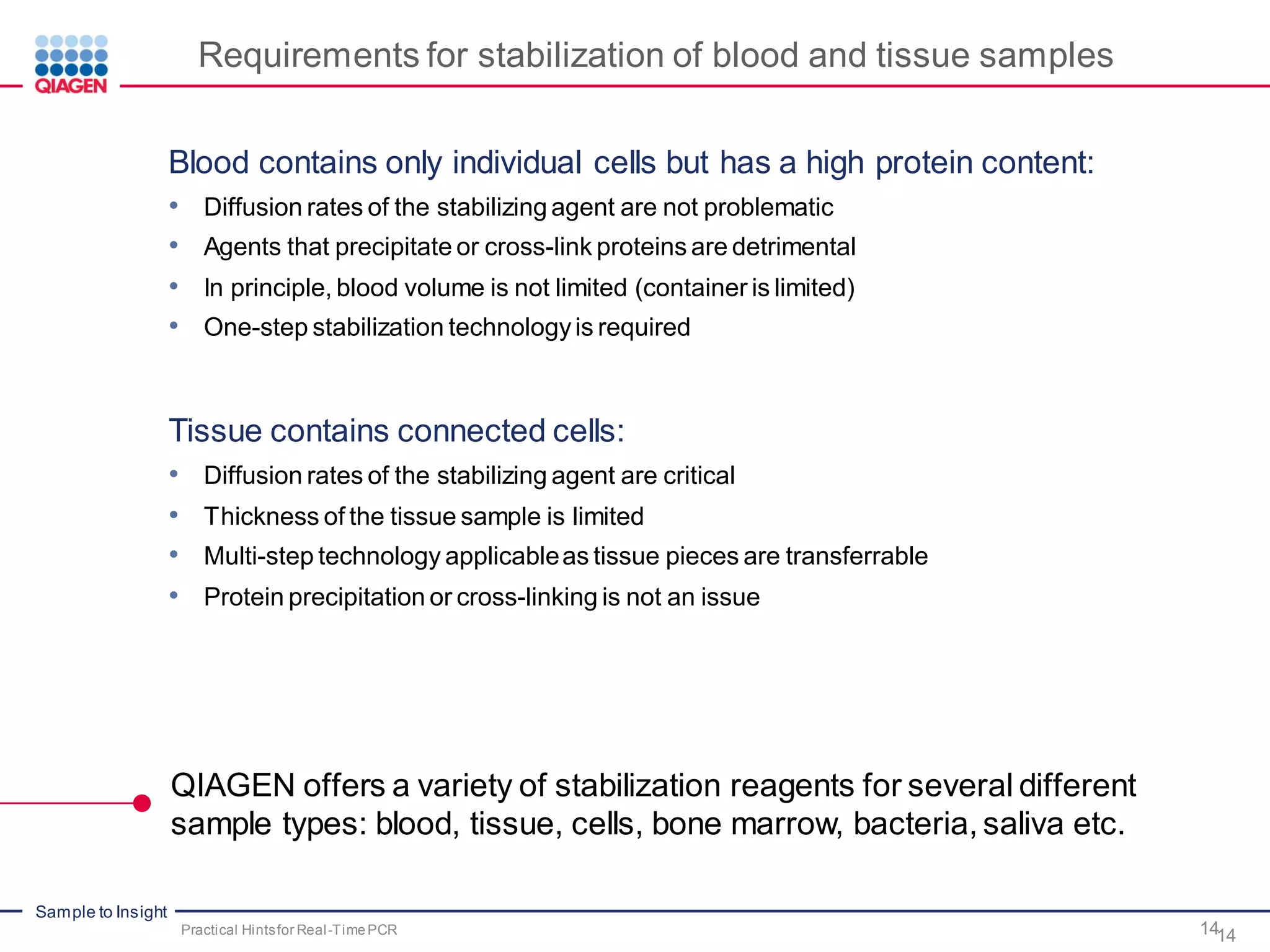 Sample to Insight
Requirements for stabilization of blood and tissue samples
Blood contains only individual cells but has a high protein content:
• Diffusion rates of the stabilizing agent are not problematic
• Agents that precipitate or cross-link proteins are detrimental
• In principle, blood volume is not limited (container is limited)
• One-step stabilization technologyis required
Tissue contains connected cells:
• Diffusion rates of the stabilizing agent are critical
• Thickness of the tissue sample is limited
• Multi-step technology applicableas tissue pieces are transferrable
• Protein precipitation or cross-linking is not an issue
14Practical Hintsfor Real-TimePCR
QIAGEN offers a variety of stabilization reagents for several different
sample types: blood, tissue, cells, bone marrow, bacteria, saliva etc.
14
 