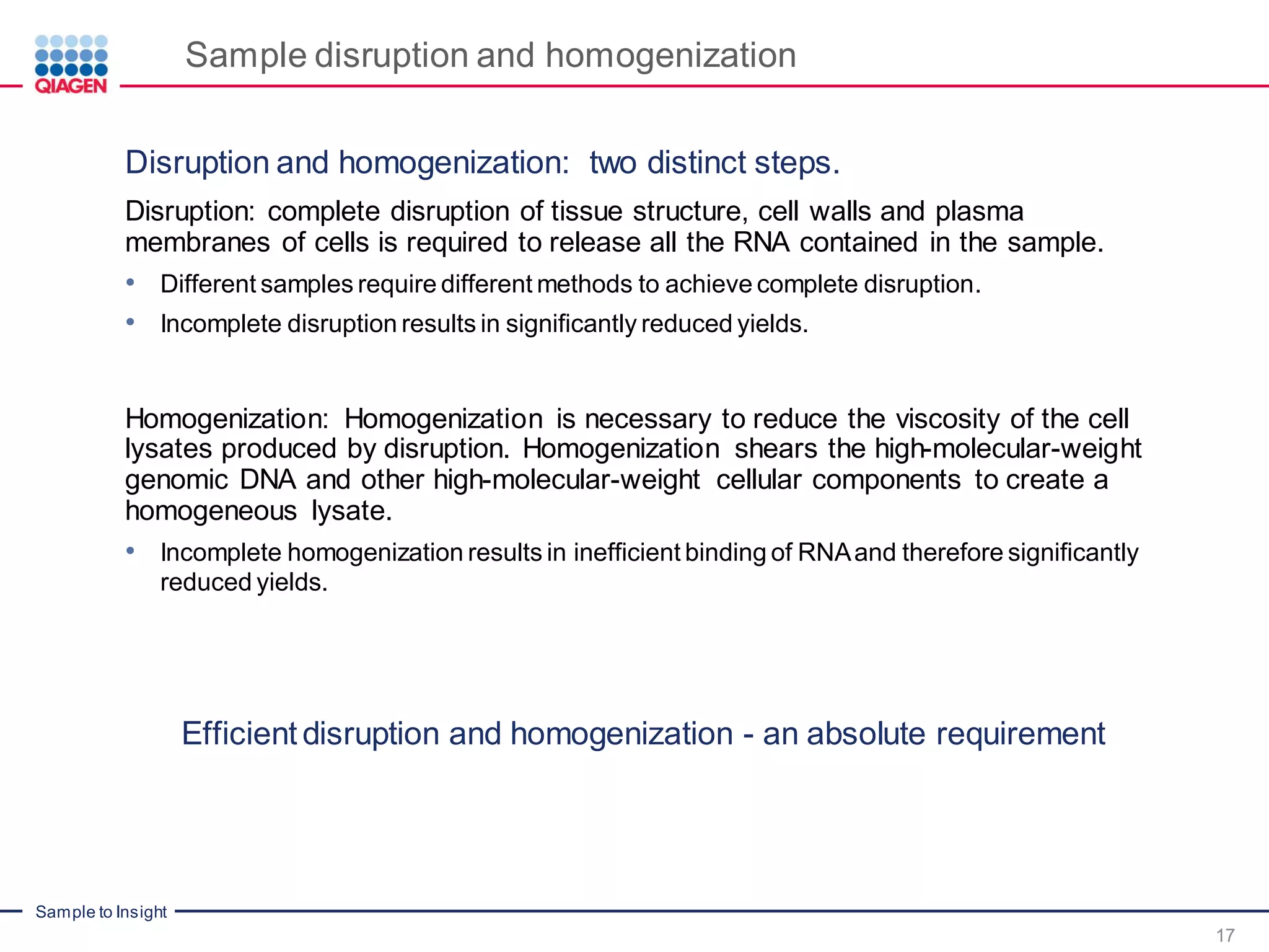 Sample to Insight
Sample disruption and homogenization
17
Disruption and homogenization: two distinct steps.
Disruption: complete disruption of tissue structure, cell walls and plasma
membranes of cells is required to release all the RNA contained in the sample.
• Different samples require different methods to achieve complete disruption.
• Incomplete disruption results in significantly reduced yields.
Homogenization: Homogenization is necessary to reduce the viscosity of the cell
lysates produced by disruption. Homogenization shears the high-molecular-weight
genomic DNA and other high-molecular-weight cellular components to create a
homogeneous lysate.
• Incomplete homogenization results in inefficient binding of RNAand therefore significantly
reduced yields.
Efficient disruption and homogenization - an absolute requirement
 