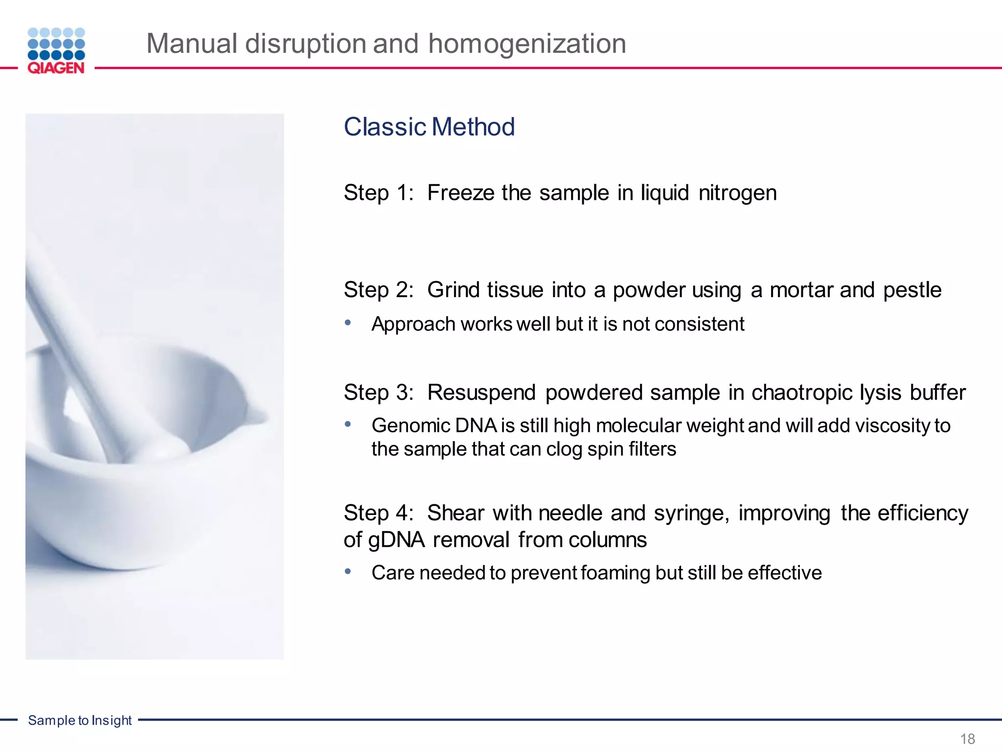 Sample to Insight
Manual disruption and homogenization
18
Classic Method
Step 1: Freeze the sample in liquid nitrogen
Step 2: Grind tissue into a powder using a mortar and pestle
• Approach works well but it is not consistent
Step 3: Resuspend powdered sample in chaotropic lysis buffer
• Genomic DNA is still high molecular weight and will add viscosity to
the sample that can clog spin filters
Step 4: Shear with needle and syringe, improving the efficiency
of gDNA removal from columns
• Care needed to prevent foaming but still be effective
 