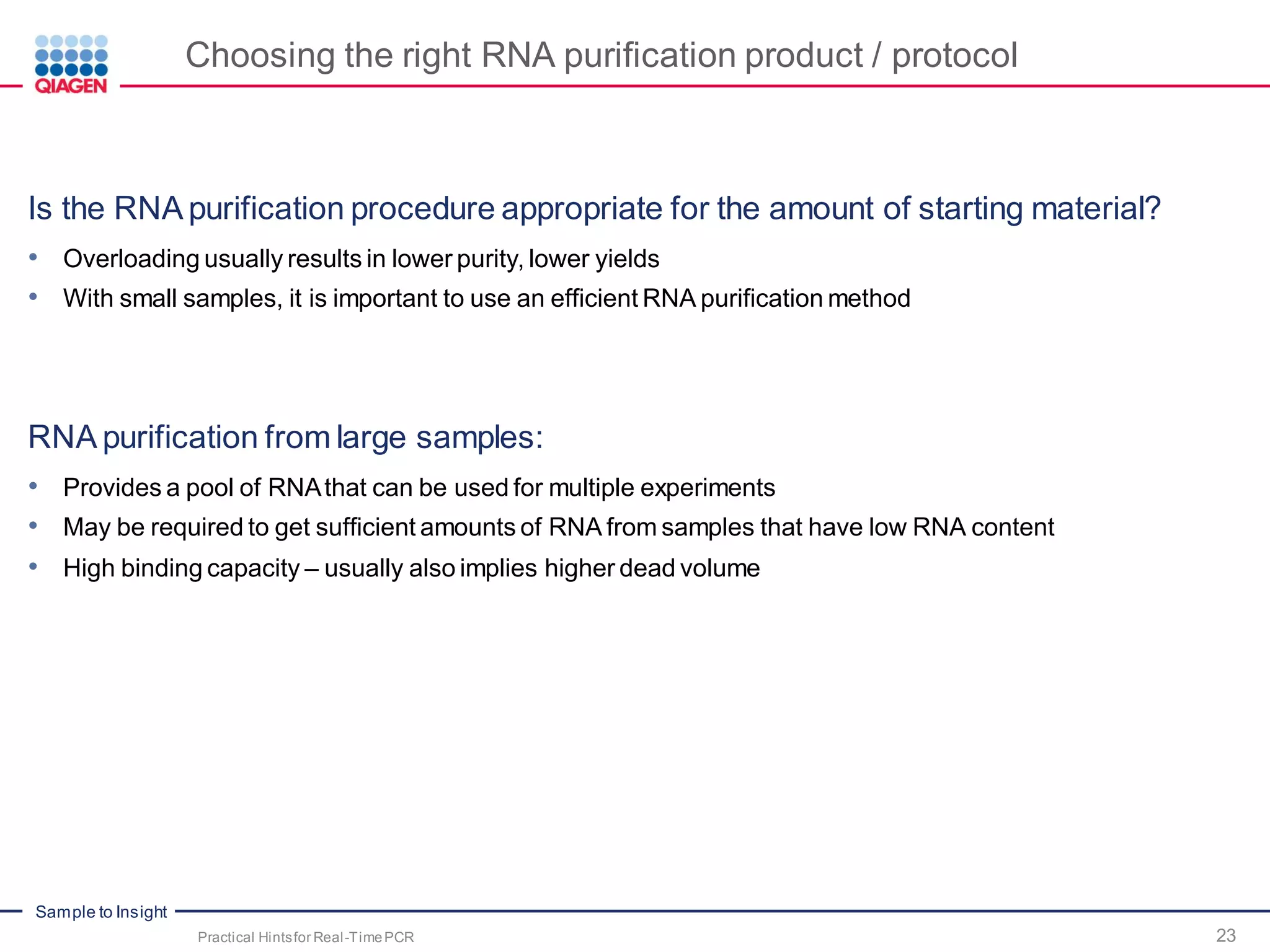 Sample to Insight
Choosing the right RNA purification product / protocol
Is the RNA purification procedure appropriate for the amount of starting material?
• Overloading usually results in lower purity, lower yields
• With small samples, it is important to use an efficient RNA purification method
RNA purification from large samples:
• Provides a pool of RNAthat can be used for multiple experiments
• May be required to get sufficient amounts of RNA from samples that have low RNA content
• High binding capacity – usually also implies higher dead volume
Practical Hintsfor Real-TimePCR 23
 
