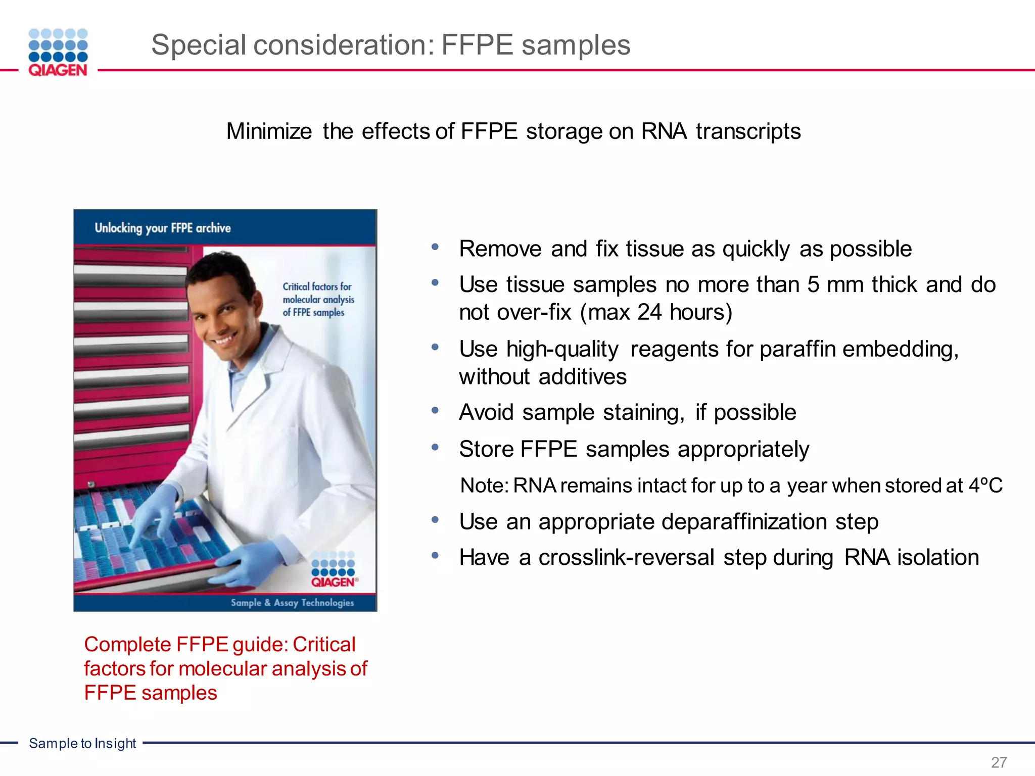 Sample to Insight
Special consideration: FFPE samples
• Remove and fix tissue as quickly as possible
• Use tissue samples no more than 5 mm thick and do
not over-fix (max 24 hours)
• Use high-quality reagents for paraffin embedding,
without additives
• Avoid sample staining, if possible
• Store FFPE samples appropriately
Note: RNA remains intact for up to a year when stored at 4ºC
• Use an appropriate deparaffinization step
• Have a crosslink-reversal step during RNA isolation
Minimize the effects of FFPE storage on RNA transcripts
Complete FFPE guide: Critical
factors for molecular analysis of
FFPE samples
27
 