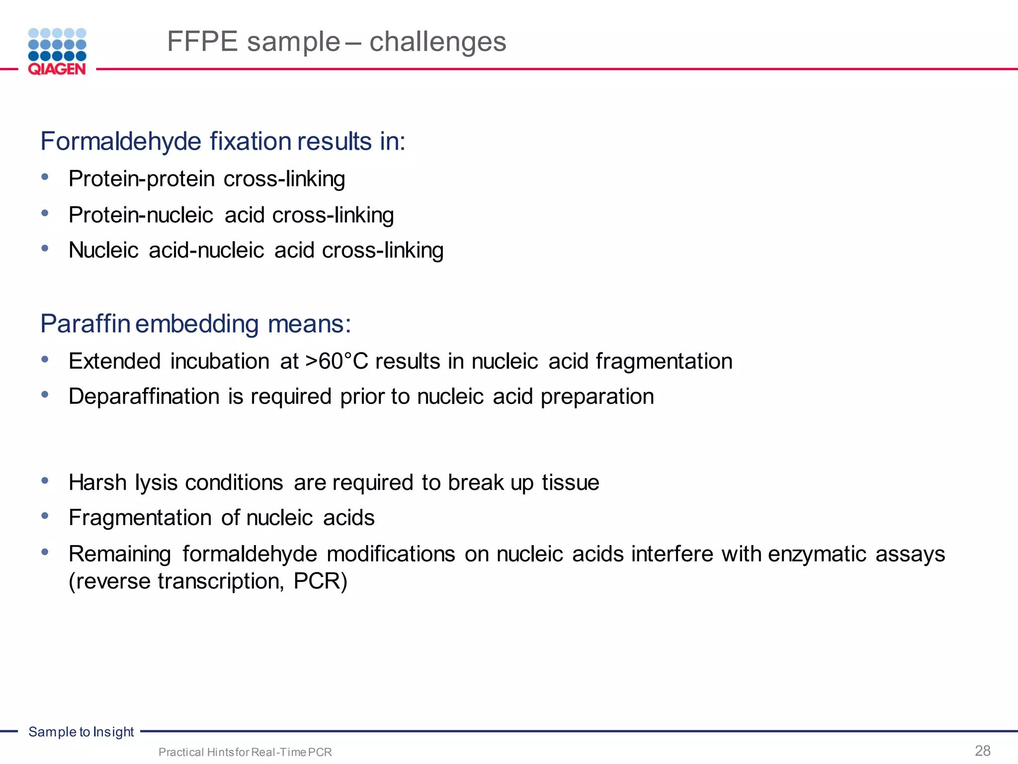Sample to Insight
FFPE sample – challenges
Formaldehyde fixation results in:
• Protein-protein cross-linking
• Protein-nucleic acid cross-linking
• Nucleic acid-nucleic acid cross-linking
Paraffinembedding means:
• Extended incubation at >60°C results in nucleic acid fragmentation
• Deparaffination is required prior to nucleic acid preparation
• Harsh lysis conditions are required to break up tissue
• Fragmentation of nucleic acids
• Remaining formaldehyde modifications on nucleic acids interfere with enzymatic assays
(reverse transcription, PCR)
Practical Hintsfor Real-TimePCR 28
 