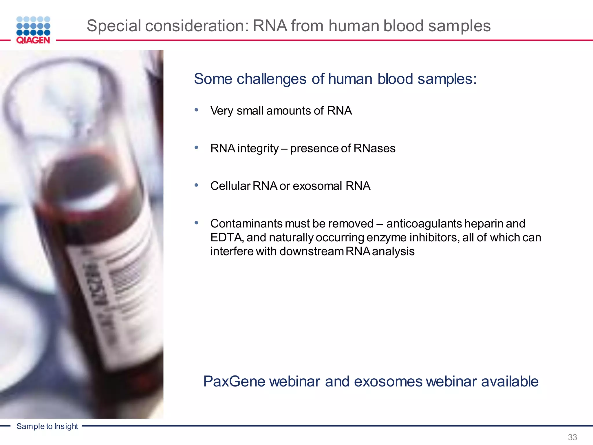 Sample to Insight
Special consideration: RNA from human blood samples
• Very small amounts of RNA
• RNA integrity – presence of RNases
• Cellular RNA or exosomal RNA
• Contaminants must be removed – anticoagulants heparin and
EDTA, and naturally occurring enzyme inhibitors, all of which can
interfere with downstreamRNAanalysis
PaxGene webinar and exosomes webinar available
33
Some challenges of human blood samples:
 
