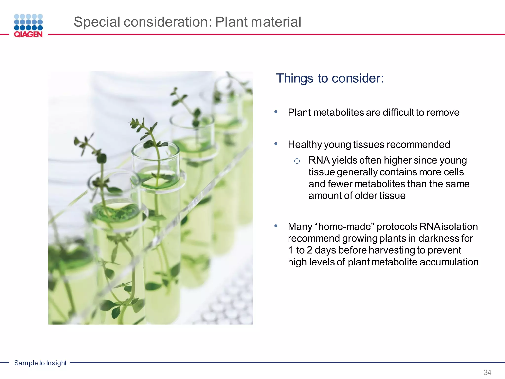 Sample to Insight
Special consideration: Plant material
Things to consider:
• Plant metabolites are difficult to remove
• Healthy young tissues recommended
o RNA yields often higher since young
tissue generally contains more cells
and fewer metabolites than the same
amount of older tissue
• Many “home-made” protocols RNAisolation
recommend growing plants in darkness for
1 to 2 days before harvesting to prevent
high levels of plant metabolite accumulation
34
 