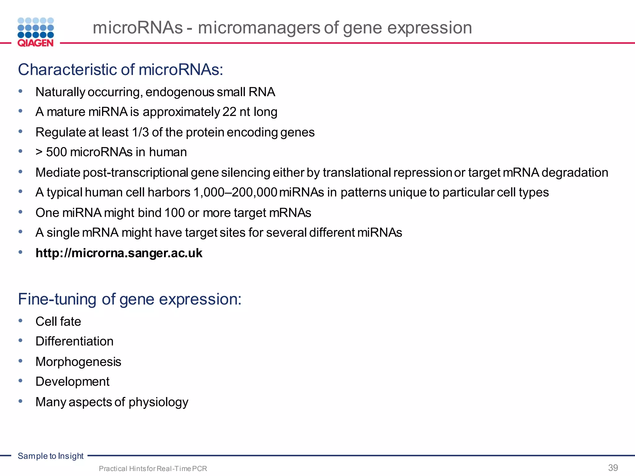 Sample to Insight
microRNAs - micromanagers of gene expression
Characteristic of microRNAs:
• Naturally occurring, endogenous small RNA
• A mature miRNA is approximately 22 nt long
• Regulate at least 1/3 of the protein encoding genes
• > 500 microRNAs in human
• Mediate post-transcriptional gene silencing either by translational repressionor target mRNA degradation
• A typical human cell harbors 1,000–200,000miRNAs in patterns unique to particular cell types
• One miRNA might bind 100 or more target mRNAs
• A single mRNA might have target sites for several different miRNAs
• http://microrna.sanger.ac.uk
Fine-tuning of gene expression:
• Cell fate
• Differentiation
• Morphogenesis
• Development
• Many aspects of physiology
Practical Hintsfor Real-TimePCR 39
 