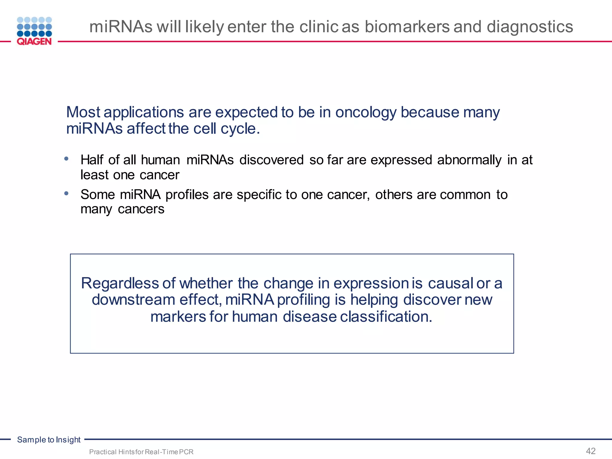 Sample to Insight
miRNAs will likely enter the clinic as biomarkers and diagnostics
Most applications are expected to be in oncology because many
miRNAs affect the cell cycle.
• Half of all human miRNAs discovered so far are expressed abnormally in at
least one cancer
• Some miRNA profiles are specific to one cancer, others are common to
many cancers
Regardless of whether the change in expressionis causal or a
downstream effect, miRNA profiling is helping discover new
markers for human disease classification.
Practical Hintsfor Real-TimePCR 42
 