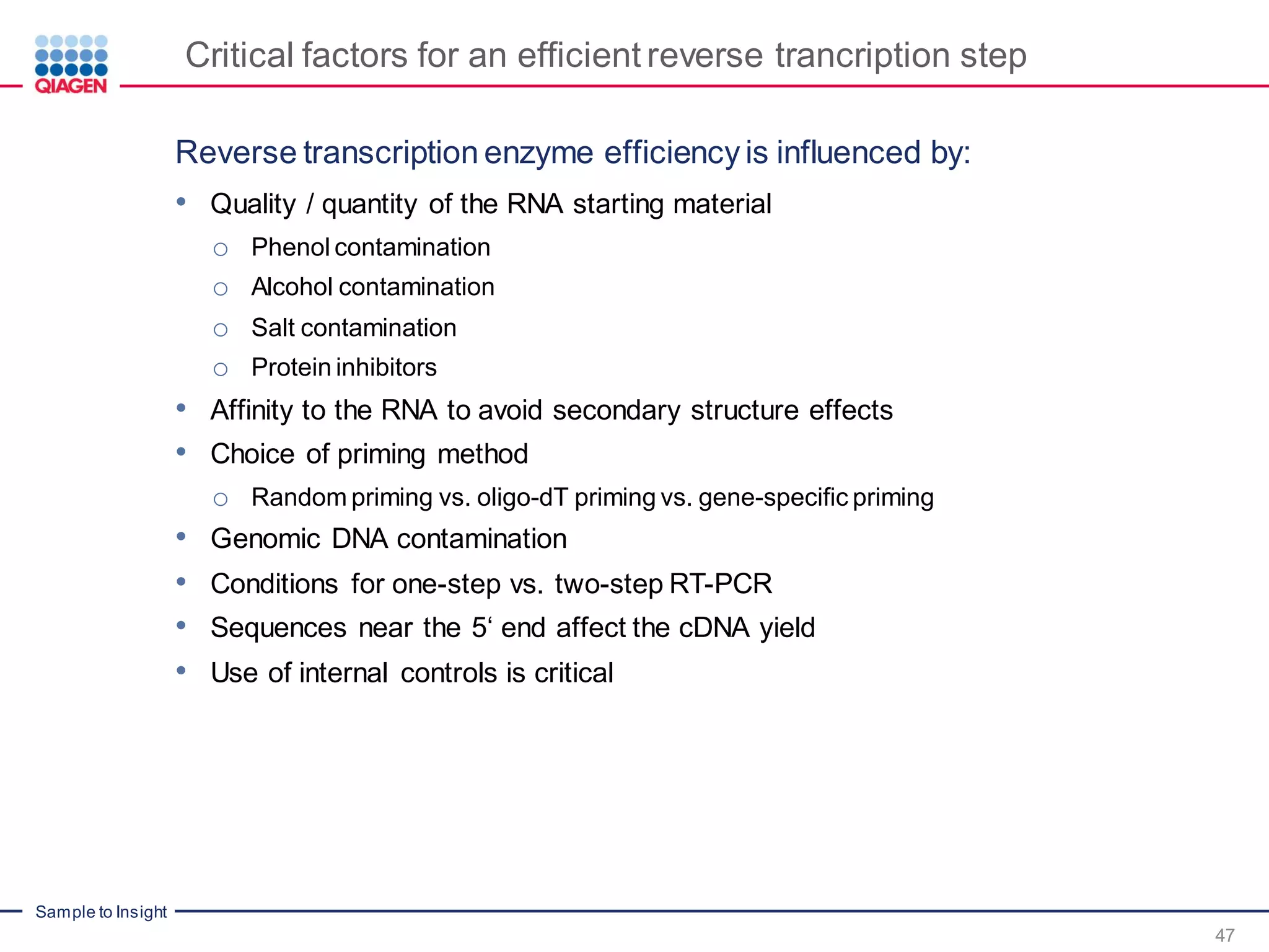 Sample to Insight
Critical factors for an efficient reverse trancription step
Reverse transcription enzyme efficiency is influenced by:
• Quality / quantity of the RNA starting material
o Phenol contamination
o Alcohol contamination
o Salt contamination
o Protein inhibitors
• Affinity to the RNA to avoid secondary structure effects
• Choice of priming method
o Random priming vs. oligo-dT priming vs. gene-specific priming
• Genomic DNA contamination
• Conditions for one-step vs. two-step RT-PCR
• Sequences near the 5‘ end affect the cDNA yield
• Use of internal controls is critical
47
 