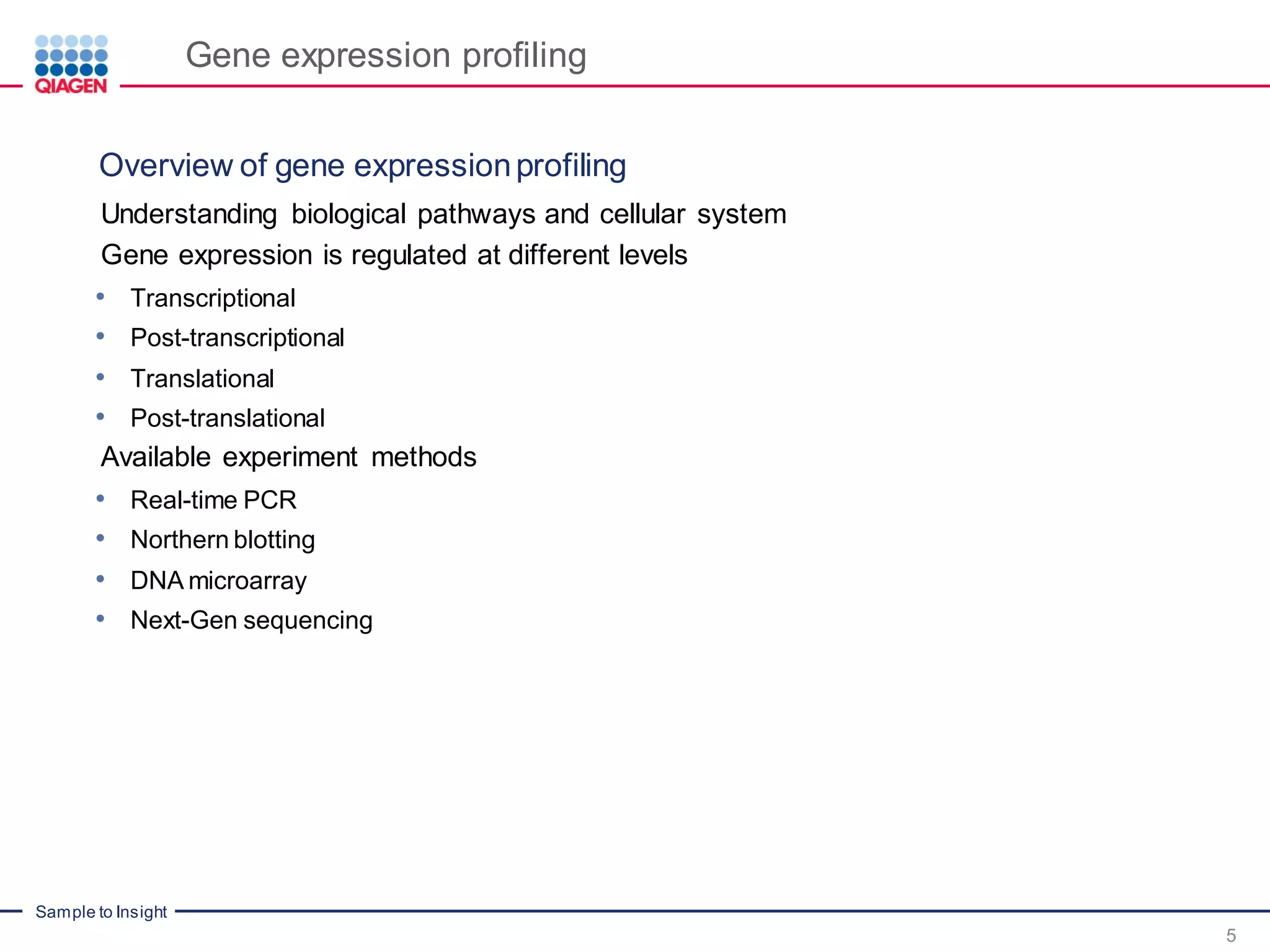 Sample to Insight
Gene expression profiling
Understanding biological pathways and cellular system
Gene expression is regulated at different levels
• Transcriptional
• Post-transcriptional
• Translational
• Post-translational
Available experiment methods
• Real-time PCR
• Northern blotting
• DNA microarray
• Next-Gen sequencing
5
Overview of gene expressionprofiling
 