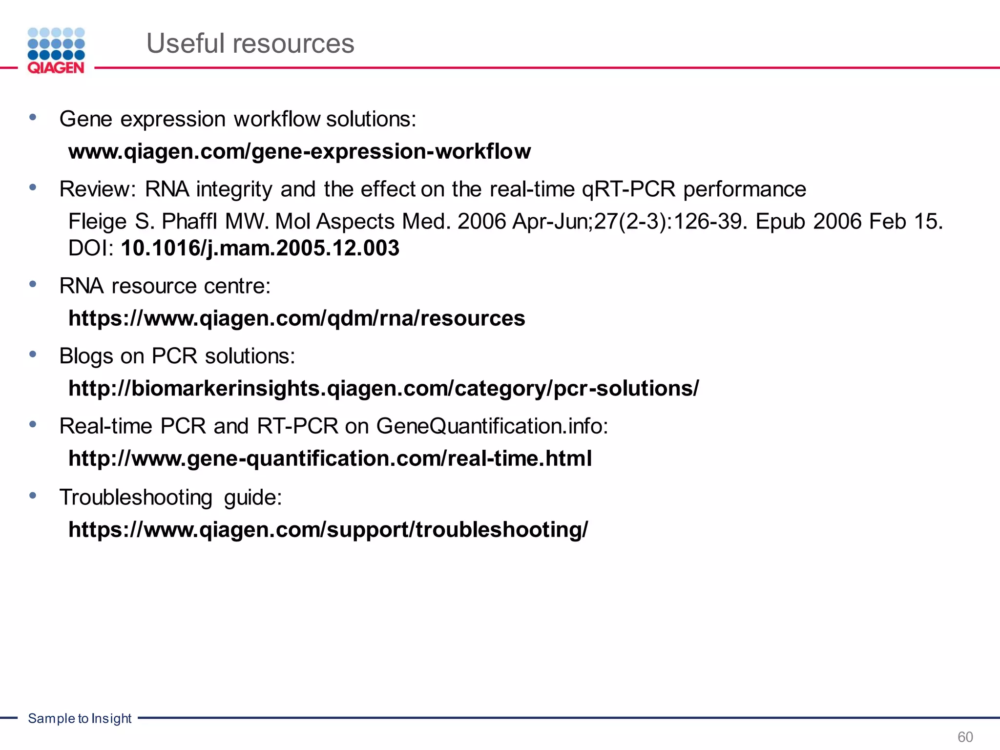 Sample to Insight
Useful resources
60
• Gene expression workflow solutions:
www.qiagen.com/gene-expression-workflow
• Review: RNA integrity and the effect on the real-time qRT-PCR performance
Fleige S. Phaffl MW. Mol Aspects Med. 2006 Apr-Jun;27(2-3):126-39. Epub 2006 Feb 15.
DOI: 10.1016/j.mam.2005.12.003
• RNA resource centre:
https://www.qiagen.com/qdm/rna/resources
• Blogs on PCR solutions:
http://biomarkerinsights.qiagen.com/category/pcr-solutions/
• Real-time PCR and RT-PCR on GeneQuantification.info:
http://www.gene-quantification.com/real-time.html
• Troubleshooting guide:
https://www.qiagen.com/support/troubleshooting/
 