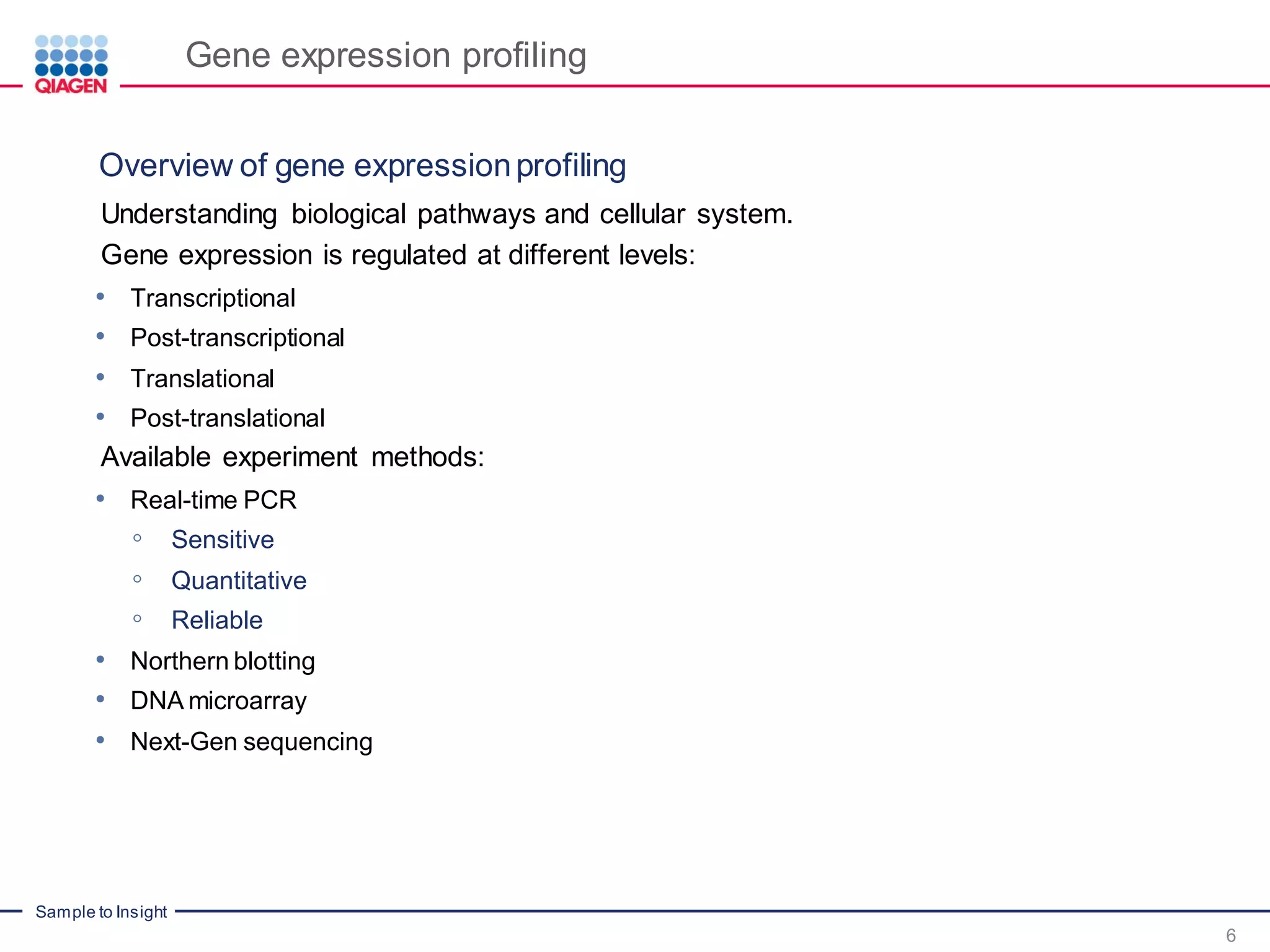 Sample to Insight
Gene expression profiling
Understanding biological pathways and cellular system.
Gene expression is regulated at different levels:
• Transcriptional
• Post-transcriptional
• Translational
• Post-translational
Available experiment methods:
• Real-time PCR
◦ Sensitive
◦ Quantitative
◦ Reliable
• Northern blotting
• DNA microarray
• Next-Gen sequencing
6
Overview of gene expressionprofiling
 