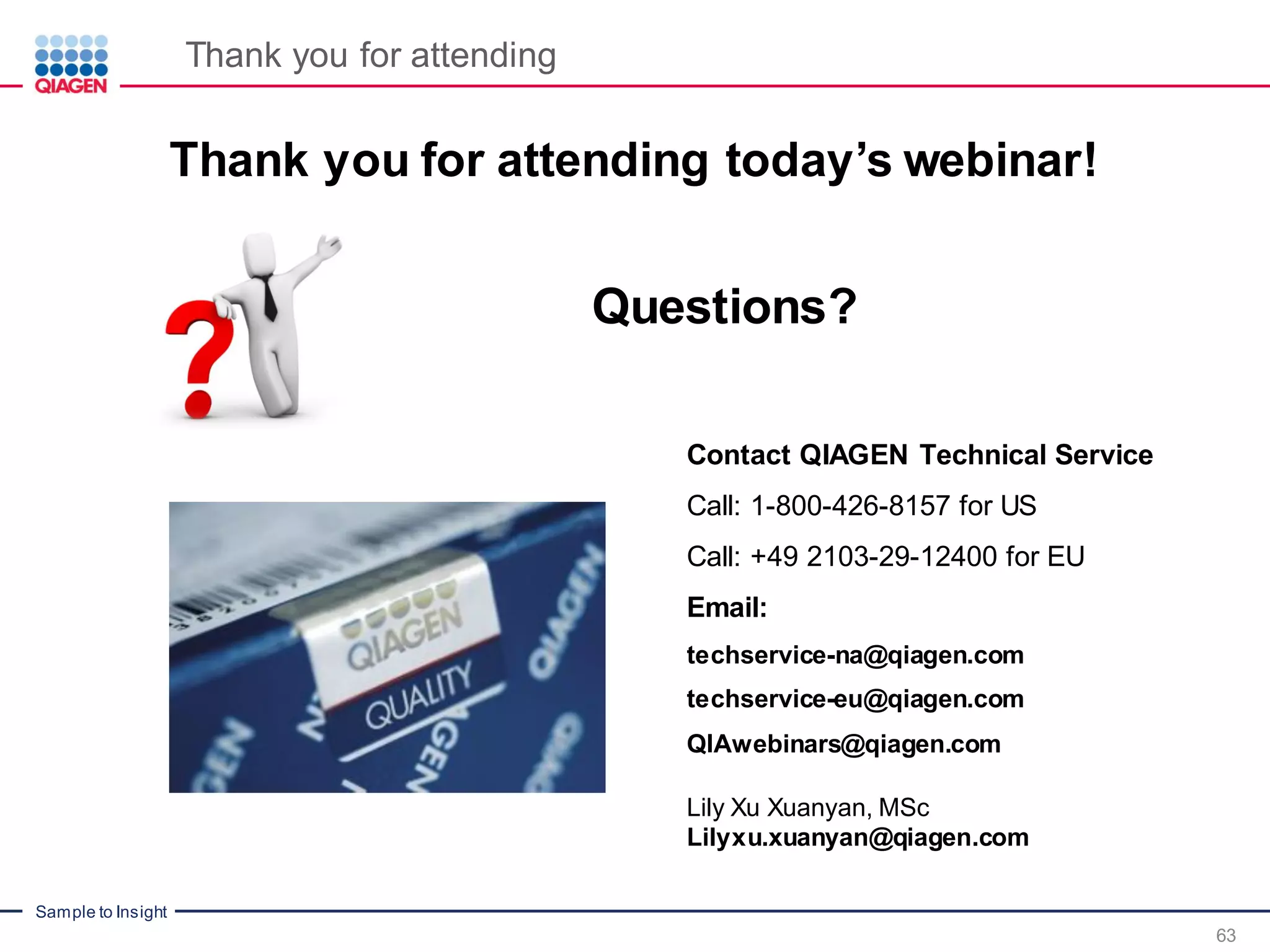 Sample to Insight
Thank you for attending today’s webinar!
Contact QIAGEN Technical Service
Call: 1-800-426-8157 for US
Call: +49 2103-29-12400 for EU
Email:
techservice-na@qiagen.com
techservice-eu@qiagen.com
QIAwebinars@qiagen.com
Lily Xu Xuanyan, MSc
Lilyxu.xuanyan@qiagen.com
Questions?
Thank you for attending
63
 