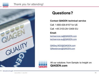 Sample to Insight
46
Questions?
All our solutions from Sample to Insight on:
QIAGEN.com
Contact QIAGEN technical service
Call: 1-800-426-8157 for US
Call: +49 2103-29-12400 EU
Email:
techservice-na@QIAGEN.com
techservice-eu@QIAGEN.com
QIASeq.NGS@QIAGEN.com
QIAwebinars@QIAGEN.com
Thank you for attending!
Intro to NGS, 11.30.2016
 