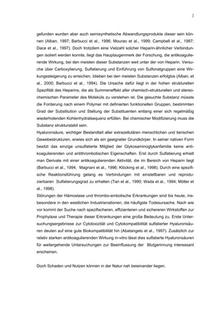 2




gefunden wurden aber auch semisynthetische Abwandlungsprodukte dieser sein kön-
nen (Alban, 1997; Barbucci et al., 1996; Mourao et al., 1999; Campbell et al., 1987;
Dace et al., 1997). Doch trotzdem eine Vielzahl solcher Heparin-ähnlicher Verbindun-
gen isoliert werden konnte, liegt das Hauptaugenmerk der Forschung, die antikoagulie-
rende Wirkung, bei den meisten dieser Substanzen weit unter der von Heparin. Versu-
che über Carboxylierung, Sulfatierung und Einführung von Sulfonatgruppen eine Wir-
kungssteigerung zu erreichen, blieben bei den meisten Substanzen erfolglos (Alban, et
al., 2000; Barbucci et al., 1994). Die Ursache dafür liegt in der hohen strukturellen
Spezifität des Heparins, die als Summeneffekt aller chemisch-strukturellen und stereo-
chemischen Parameter des Moleküls zu verstehen ist. Die gesuchte Substanz müsste
die Forderung nach einem Polymer mit definierten funktionellen Gruppen, bestimmten
Grad der Substitution und Stellung der Substituenten entlang einer sich regelmäßig
wiederholenden Kohlenhydratsequenz erfüllen. Bei chemischer Modifizierung muss die
Substanz strukturstabil sein.
Hyaluronsäure, wichtiger Bestandteil aller extrazellulären menschlichen und tierischen
Gewebestrukturen, erwies sich als ein geeigneter Grundkörper. In seiner nativen Form
besitzt das einzige unsulfatierte Mitglied der Glykosaminoglykanfamilie keine anti-
koagulierenden und antithrombotischen Eigenschaften. Erst durch Sulfatierung erhielt
man Derivate mit einer antikoagulierenden Aktivität, die im Bereich von Heparin liegt
(Barbucci et al., 1994; Magnani et al., 1996; Klöcking et al., 1998). Durch eine spezifi-
sche Reaktionsführung gelang es Verbindungen mit einstellbaren und reprodu-
zierbaren Sulfatierungsgrad zu erhalten (Tan et al., 1990; Wada et al., 1994; Möller et
al., 1998).
Störungen der Hämostase und thrombo-embolische Erkrankungen sind bis heute, ins-
besondere in den westlichen Industrienationen, die häufigste Todesursache. Nach wie
vor kommt der Suche nach spezifischeren, effizienteren und sichereren Wirkstoffen zur
Prophylaxe und Therapie dieser Erkrankungen eine große Bedeutung zu. Erste Unter-
suchungsergebnisse zur Cytotoxizität und Cytokompatibilität sulfatierter Hyaluronsäu-
ren deuten auf eine gute Biokompatibilität hin (Abatangelo et al., 1997). Zusätzlich zur
relativ starken antikoagulierenden Wirkung in-vitro lässt dies sulfatierte Hyaluronsäuren
für weitergehende Untersuchungen zur Beeinflussung der Blutgerinnung interessant
erscheinen.


Doch Schaden und Nutzen können in der Natur nah beieinander liegen.
 