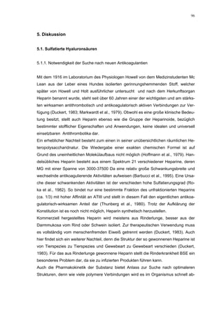 96




5. Diskussion


5.1. Sulfatierte Hyaluronsäuren


5.1.1. Notwendigkeit der Suche nach neuen Antikoagulantien


Mit dem 1916 im Laboratorium des Physiologen Howell von dem Medizinstudenten Mc
Lean aus der Leber eines Hundes isolierten gerinnungshemmenden Stoff, welcher
später von Howell und Holt ausführlicher untersucht und nach dem Herkunftsorgan
Heparin benannt wurde, steht seit über 60 Jahren einer der wichtigsten und am stärks-
ten wirksamen antithrombotisch und antikoagulatorisch aktiven Verbindungen zur Ver-
fügung (Duckert, 1983; Markwardt et al., 1979). Obwohl es eine große klinische Bedeu-
tung besitzt, stellt auch Heparin ebenso wie die Gruppe der Heparinoide, bezüglich
bestimmter stofflicher Eigenschaften und Anwendungen, keine idealen und universell
einsetzbaren Antithrombotika dar.
Ein erheblicher Nachteil besteht zum einen in seiner unübersichtlichen räumlichen He-
teropolysaccharidnatur. Die Wiedergabe einer exakten chemischen Formel ist auf
Grund des uneinheitlichen Molekülaufbaus nicht möglich (Hoffmann et al., 1979). Han-
delsübliches Heparin besteht aus einem Spektrum 21 verschiedener Heparine, deren
MG mit einer Spanne von 3000-37500 Da eine relativ große Schwankungsbreite und
wechselnde antikoagulierende Aktivitäten aufweisen (Barbucci et al., 1995). Eine Ursa-
che dieser schwankenden Aktivitäten ist der verschieden hohe Sulfatierungsgrad (Ro-
ka et al., 1982). So bindet nur eine bestimmte Fraktion des unfraktionierten Heparins
(ca. 1/3) mit hoher Affinität an ATIII und stellt in diesem Fall den eigentlichen antikoa-
gulatorisch-wirksamen Anteil dar (Thunberg et al., 1980). Trotz der Aufklärung der
Konstitution ist es noch nicht möglich, Heparin synthetisch herzustellen.
Kommerziell hergestelltes Heparin wird meistens aus Rinderlunge, besser aus der
Darmmukosa vom Rind oder Schwein isoliert. Zur therapeutischen Verwendung muss
es vollständig vom menschenfremden Eiweiß getrennt werden (Duckert, 1983). Auch
hier findet sich ein weiterer Nachteil, denn die Struktur der so gewonnenen Heparine ist
von Tierspezies zu Tierspezies und Gewebeart zu Gewebeart verschieden (Duckert,
1983). Für das aus Rinderlunge gewonnene Heparin stellt die Rinderkrankheit BSE ein
besonderes Problem dar, da sie zu infizierten Produkten führen kann.
Auch die Pharmakokinetik der Substanz bietet Anlass zur Suche nach optimaleren
Strukturen, denn wie viele polymere Verbindungen wird es im Organismus schnell ab-
 