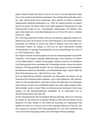 97




gebaut. Heparin besitzt eine HWZ von 90 min. So wird ein Teil des applizierten Hepa-
rins vor der renalen Ausscheidung metabolisiert. Eine wichtige Rolle spielt dabei das in
der Leber vorkommende Enzym Heparinase, durch welches ein Abbau zu kleineren
Spaltprodukten stattfindet (Abatangelo et al., 1997). Ein weiterer Nachteil von Heparin
beruht zum großen Teil darauf, dass es als negativ geladenes Polysaccharid an viele
Plasmaproteine bindet und mit        Endothelzellen, Makrophagen und Plättchen inter-
agiert. Dies äußert sich in einer Bioverfügbarkeit von nur 15 bis 30% nach s.c. Injektion
(Hirsh et al., 1998).
Ein in der Praxis bekanntes Problem stellt auch die Resistenz gegenüber Heparin dar.
Während zum einen die Ursachen für eine solche Resistenz in den individuellen Vorer-
krankungen der Patienten zu suchen sind, stellt ein weiteres, wenn auch selten vor-
kommendes Problem der Mangel an ATIII und ein damit verbundenes erhöhtes
Thromboserisiko mit geringer Ansprechbarkeit auf eine Heparintherapie dar (Coon et
al., 1978; Pabinger et al., 1992).
Die Heparin-induzierte Thrombozytopenie ist eine der schwerwiegendsten Arzneimittel-
induzierten, immunologisch bedingten Nebenwirkungen. Durch Bindung von Heparin
an den Plättchenfaktor 4 entsteht ein Neoantigen, welches zusammen mit Antikörpern
durch Bildung großer Immunokomplexe die Thrombozyten aktiviert, woraus der charak-
teristische Thrombozytenabfall resultiert. Die trotz Antikoagulation auf thrombotischen
Komplikationen basierende Mortalitäts- uund Morbiditätsrate liegt in diesen Fällen bei
20 bis 30% (Greinacher et al., 1992; Mc Ginnis, et al., 1991).
Auch die Beschichtung künstlicher Materialien wie Polyurethan mit Heparin und die
Anwendung bei kardiopulmonären Bypässen, Herz-Lungen-Maschinen oder Haemodi-
alysen ist nicht unproblematisch. Ausnutzten möchte man dabei allein die antikoagulie-
rende Wirkung. Da aber das immobilisierte Heparin eine stark negativ geladene Ober-
fläche darstellt, wurde in einigen Fällen eine Aktivierung des intrinsischen Gerinnungs-
systems und des Komplementsystems festgestellt, die im schlimmsten Fall zur
Shuntthrombose führen kann (Abb. 69).
Ob die antikoagulierende oder thrombogene Wirkung überwiegt, hängt vom verwende-
ten Heparin ab. Bei Heparinen mit geringer Affinität zu ATIII (LAH) wird ebenso wie bei
Heparinen mit hoher Affinität zu ATIII (HAH) bei Durchfluss von Patientenblut FXIa
gebildet, der aber nur im Fall von LAH zu einer sofortigen Bildung von FIIa führt, wel-
ches aufgrund der geringen ATIII Bindungskapazität von LAH nicht neutralisiert wird
und so den Gerinnungsvorgang auslöst. Die thrombogene Wirkung überwiegt.
 