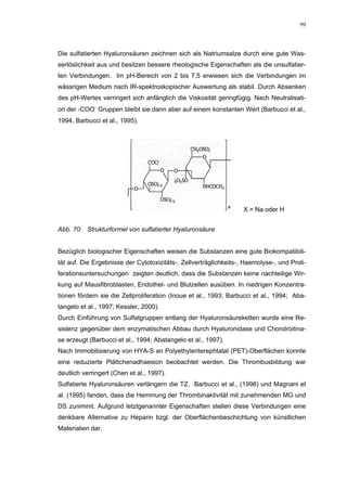 99




Die sulfatierten Hyaluronsäuren zeichnen sich als Natriumsalze durch eine gute Was-
serlöslichkeit aus und besitzen bessere rheologische Eigenschaften als die unsulfatier-
ten Verbindungen. Im pH-Bereich von 2 bis 7,5 erwiesen sich die Verbindungen im
wässrigen Medium nach IR-spektroskopischer Auswertung als stabil. Durch Absenken
des pH-Wertes verringert sich anfänglich die Viskosität geringfügig. Nach Neutralisati-
on der -COO− Gruppen bleibt sie dann aber auf einem konstanten Wert (Barbucci et al.,
1994, Barbucci et al., 1995).




                                                                   X = Na oder H


Abb. 70: Strukturformel von sulfatierter Hyaluronsäure


Bezüglich biologischer Eigenschaften weisen die Substanzen eine gute Biokompatibili-
tät auf. Die Ergebnisse der Cytotoxizitäts-, Zellverträglichkeits-, Haemolyse-, und Proli-
ferationsuntersuchungen zeigten deutlich, dass die Substanzen keine nachteilige Wir-
kung auf Mausfibroblasten, Endothel- und Blutzellen ausüben. In niedrigen Konzentra-
tionen fördern sie die Zellproliferation (Inoue et al., 1993; Barbucci et al., 1994; Aba-
tangelo et al., 1997; Kessler, 2000).
Durch Einführung von Sulfatgruppen entlang der Hyaluronsäureketten wurde eine Re-
sistenz gegenüber dem enzymatischen Abbau durch Hyaluronidase und Chondroitina-
se erzeugt (Barbucci et al., 1994; Abatangelo et al., 1997).
Nach Immobilisierung von HYA-S an Polyethylenterephtalat (PET)-Oberflächen konnte
eine reduzierte Plättchenadhaesion beobachtet werden. Die Thrombusbildung war
deutlich verringert (Chen et al., 1997).
Sulfatierte Hyaluronsäuren verlängern die TZ. Barbucci et al., (1998) und Magnani et
al. (1995) fanden, dass die Hemmung der Thrombinaktivität mit zunehmenden MG und
DS zunimmt. Aufgrund letztgenannter Eigenschaften stellen diese Verbindungen eine
denkbare Alternative zu Heparin bzgl. der Oberflächenbeschichtung von künstlichen
Materialien dar.
 