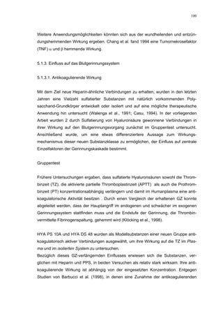 100




Weitere Anwendungsmöglichkeiten könnten sich aus der wundheilenden und entzün-
dungshemmenden Wirkung ergeben. Chang et al. fand 1994 eine Tumornekrosefaktor
(TNF) α und β hemmende Wirkung.


5.1.3. Einfluss auf das Blutgerinnungssystem


5.1.3.1. Antikoagulierende Wirkung


Mit dem Ziel neue Heparin-ähnliche Verbindungen zu erhalten, wurden in den letzten
Jahren eine Vielzahl sulfatierter Substanzen mit natürlich vorkommenden Poly-
saccharid-Grundkörper entwickelt oder isoliert und auf eine mögliche therapeutische
Anwendung hin untersucht (Walenga et al., 1991; Casu, 1994). In der vorliegenden
Arbeit wurden 2 durch Sulfatierung von Hyaluronsäure gewonnene Verbindungen in
ihrer Wirkung auf den Blutgerinnungsvorgang zunächst im Gruppentest untersucht.
Anschließend wurde, um eine etwas differenziertere Aussage zum Wirkungs-
mechanismus dieser neuen Substanzklasse zu ermöglichen, der Einfluss auf zentrale
Einzelfaktoren der Gerinnungskaskade bestimmt.


Gruppentest


Frühere Untersuchungen ergaben, dass sulfatierte Hyaluronsäuren sowohl die Throm-
binzeit (TZ), die aktivierte partielle Thromboplastinzeit (APTT) als auch die Prothrom-
binzeit (PT) konzentrationsabhängig verlängern und damit im Humanplasma eine anti-
koagulatorische Aktivität besitzen . Durch einen Vergleich der erhaltenen GZ konnte
abgeleitet werden, dass der Hauptangriff im endogenen und schwächer im exogenen
Gerinnungssystem stattfinden muss und die Endstufe der Gerinnung, die Thrombin-
vermittelte Fibrinogenspaltung, gehemmt wird (Klöcking et al., 1998).


HYA PS 10A und HYA DS 48 wurden als Modellsubstanzen einer neuen Gruppe anti-
koagulatorisch aktiver Verbindungen ausgewählt, um ihre Wirkung auf die TZ im Plas-
ma und im isolierten System zu untersuchen.
Bezüglich dieses GZ-verlängernden Einflusses erwiesen sich die Substanzen, ver-
glichen mit Heparin und PPS, in beiden Versuchen als relativ stark wirksam. Ihre anti-
koagulierende Wirkung ist abhängig von der eingesetzten Konzentration. Entgegen
Studien von Barbucci et al. (1998), in denen eine Zunahme der antikoagulierenden
 