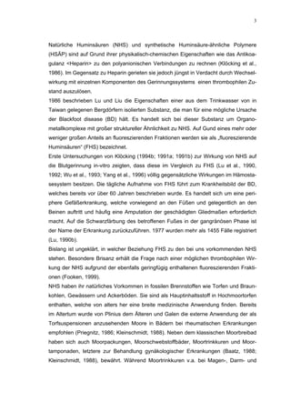 3




Natürliche Huminsäuren (NHS) und synthetische Huminsäure-ähnliche Polymere
(HSÄP) sind auf Grund ihrer physikalisch-chemischen Eigenschaften wie das Antikoa-
gulanz <Heparin> zu den polyanionischen Verbindungen zu rechnen (Klöcking et al.,
1986). Im Gegensatz zu Heparin gerieten sie jedoch jüngst in Verdacht durch Wechsel-
wirkung mit einzelnen Komponenten des Gerinnungssystems einen thrombophilen Zu-
stand auszulösen.
1986 beschrieben Lu und Liu die Eigenschaften einer aus dem Trinkwasser von in
Taiwan gelegenen Bergdörfern isolierten Substanz, die man für eine mögliche Ursache
der Blackfoot disease (BD) hält. Es handelt sich bei dieser Substanz um Organo-
metallkomplexe mit großer struktureller Ähnlichkeit zu NHS. Auf Gund eines mehr oder
weniger großen Anteils an fluoreszierenden Fraktionen werden sie als „fluoreszierende
Huminsäuren“ (FHS) bezeichnet.
Erste Untersuchungen von Klöcking (1994b; 1991a; 1991b) zur Wirkung von NHS auf
die Blutgerinnung in-vitro zeigten, dass diese im Vergleich zu FHS (Lu et al., 1990,
1992; Wu et al., 1993; Yang et al., 1996) völlig gegensätzliche Wirkungen im Hämosta-
sesystem besitzen. Die tägliche Aufnahme von FHS führt zum Krankheitsbild der BD,
welches bereits vor über 60 Jahren beschrieben wurde. Es handelt sich um eine peri-
phere Gefäßerkrankung, welche vorwiegend an den Füßen und gelegentlich an den
Beinen auftritt und häufig eine Amputation der geschädigten Gliedmaßen erforderlich
macht. Auf die Schwarzfärbung des betroffenen Fußes in der gangränösen Phase ist
der Name der Erkrankung zurückzuführen. 1977 wurden mehr als 1455 Fälle registriert
(Lu, 1990b).
Bislang ist ungeklärt, in welcher Beziehung FHS zu den bei uns vorkommenden NHS
stehen. Besondere Brisanz erhält die Frage nach einer möglichen thrombophilen Wir-
kung der NHS aufgrund der ebenfalls geringfügig enthaltenen fluoreszierenden Frakti-
onen (Fooken, 1999).
NHS haben ihr natürliches Vorkommen in fossilen Brennstoffen wie Torfen und Braun-
kohlen, Gewässern und Ackerböden. Sie sind als Hauptinhaltsstoff in Hochmoortorfen
enthalten, welche von alters her eine breite medizinische Anwendung finden. Bereits
im Altertum wurde von Plinius dem Älteren und Galen die externe Anwendung der als
Torfsuspensionen anzusehenden Moore in Bädern bei rheumatischen Erkrankungen
empfohlen (Priegnitz, 1986; Kleinschmidt, 1988). Neben dem klassischen Moorbreibad
haben sich auch Moorpackungen, Moorschwebstoffbäder, Moortrinkkuren und Moor-
tamponaden, letztere zur Behandlung gynäkologischer Erkrankungen (Baatz, 1988;
Kleinschmidt, 1988), bewährt. Während Moortrinkkuren v.a. bei Magen-, Darm- und
 