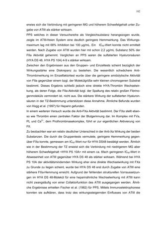 102




erwies sich die Verbindung mit geringeren MG und höherem Schwefelgehalt unter Zu-
gabe von ATIII als stärker wirksam.
PPS welches in dieser Versuchsreihe als Vergleichsubstanz herangezogen wurde,
zeigte im ATIII-freien System eine deutlich geringere Hemmwirkung. Das Wirkungs-
maximum lag mit 68% Inhibition bei 100 µg/mL. Ein       IC50-Wert konnte nicht ermittelt
werden. Nach Zugabe von ATIII wurden hier mit schon 2,2 µg/mL Substanz 50% der
FIIa Aktivität gehemmt. Verglichen an PPS waren die sulfatierten Hyaluronsäuren
(HYA DS 48, HYA PS 10A) 4-9 x stärker wirksam.
Zwischen den Ergebnissen aus den Gruppen- und Einzeltests scheint bezüglich der
Wirkungsstärke eine Diskrepanz zu bestehen. Die wesentlich schwächere Anti-
Thrombinwirkung im Einzelfaktortest wurde über die geringere amidolytische Aktivität
von FIIa gegenüber einem bzgl. der Molekülgröße sehr kleinen chromogenen Substrat
bestimmt. Dieses Ergebnis schließt jedoch eine direkte HYA-Thrombin Wechselwir-
kung, als deren Folge, die FIIa-Aktivität bzgl. der Spaltung des relativ großen Fibrino-
genmoleküls vermindert ist, nicht aus. Die stärkere Wirkung der sulfatierten Hyaluron-
säuren in der TZ-Bestimmung unterstützen diese Annahme. Ähnliche Befunde wurden
von Hogg et al. (1997) für Heparin gefunden.
In einem weiteren Versuch wurde die Anti-FXa Aktivität bestimmt. Der FXa stellt eben-
so wie Thrombin einen zentralen Faktor der Blutgerinnung dar. Im Komplex mit FVa,
PL und Ca2+, dem Prothrombinasekomplex, führt er zur eigentlichen Aktivierung von
FII.
Zu beobachten war ein relativ deutlicher Unterschied in der Anti-Xa Wirkung der beiden
Substanzen. Die durch die Gruppentests vermutete, geringere Hemmwirkung gegen-
über FXa konnte, gemessen am IC50-Wert nur für HYA DS48 bestätigt werden. Ähnlich
wie in der Bestimmung der TZ erweist sich die Verbindung mit niedrigerem MG aber
höherem Schwefelgehalt <HYA PS 10A> mit einem ca. 6fach geringeren IC50-Wert in
Abwesenheit von ATIII gegenüber HYA DS 48 als stärker wirksam. Während bei HYA
PS 10A der aktivitätsmindernden Wirkung eher eine direkte Wechselwirkung mit FXa
zu Grunde zu liegen scheint, wurde bei HYA DS 48 erst durch Zugabe von ATIII eine
stärkere FXa-Hemmung erreicht. Aufgrund der fehlenden strukturellen Vorraussetzun-
gen im HYA DS 48-Molekül für eine heparinähnliche Wechselwirkung mit ATIII kann
nicht zwangsläufig von einer Cofaktorfunktion des ATIII ausgegangen werden. Ähnli-
che Ergebnisse erhielten Fischer et al. (1982) für PPS. Mittels Immunoelektrophorese
konnten sie aufklären, dass trotz des wirkungssteigernden Einflusses von ATIII die
 